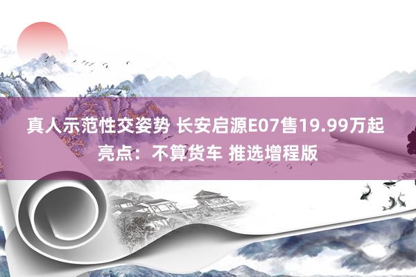 真人示范性交姿势 长安启源E07售19.99万起 亮点：不算货车 推选增程版