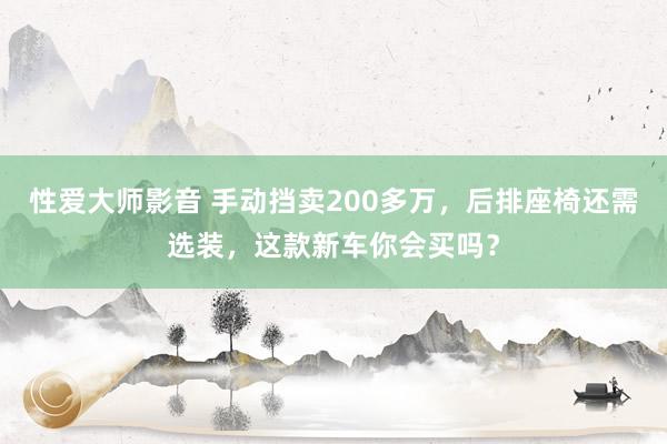 性爱大师影音 手动挡卖200多万，后排座椅还需选装，这款新车你会买吗？