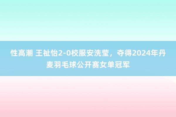 性高潮 王祉怡2-0校服安洗莹，夺得2024年丹麦羽毛球公开赛女单冠军