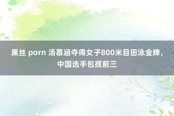 黑丝 porn 汤慕涵夺得女子800米目田泳金牌，中国选手包揽前三