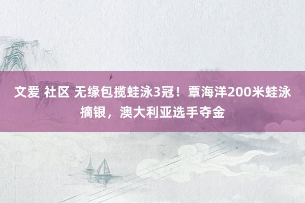 文爱 社区 无缘包揽蛙泳3冠！覃海洋200米蛙泳摘银，澳大利亚选手夺金