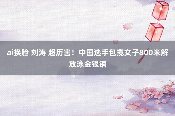 ai换脸 刘涛 超历害！中国选手包揽女子800米解放泳金银铜