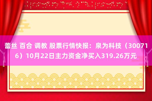 蕾丝 百合 调教 股票行情快报：泉为科技（300716）10月22日主力资金净买入319.26万元