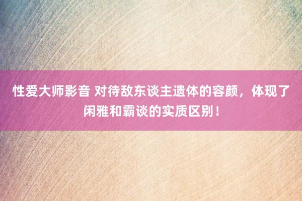 性爱大师影音 对待敌东谈主遗体的容颜，体现了闲雅和霸谈的实质区别！