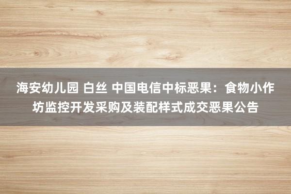 海安幼儿园 白丝 中国电信中标恶果：食物小作坊监控开发采购及装配样式成交恶果公告