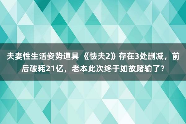 夫妻性生活姿势道具 《怯夫2》存在3处删减，前后破耗21亿，老本此次终于如故赌输了？