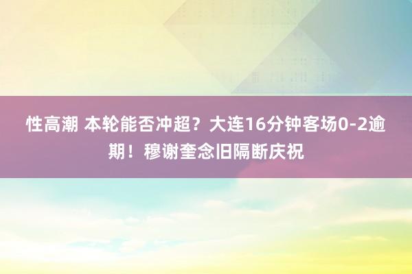 性高潮 本轮能否冲超？大连16分钟客场0-2逾期！穆谢奎念旧隔断庆祝