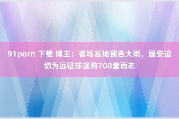 91porn 下载 博主：客场赛地预告大雨，国安迫切为远征球迷购700套雨衣