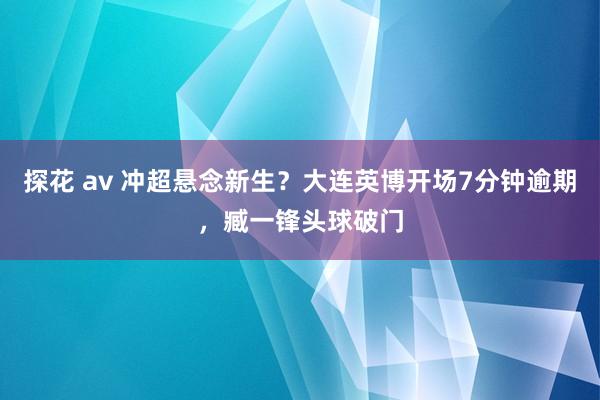 探花 av 冲超悬念新生？大连英博开场7分钟逾期，臧一锋头球破门