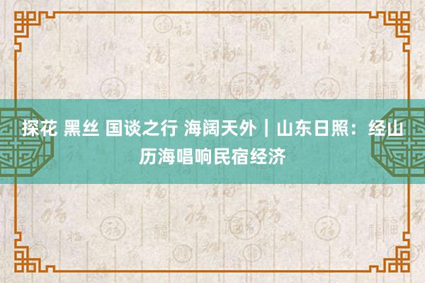 探花 黑丝 国谈之行 海阔天外｜山东日照：经山历海唱响民宿经济