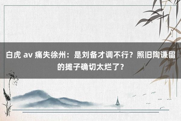 白虎 av 痛失徐州：是刘备才调不行？照旧陶谦留的摊子确切太烂了？