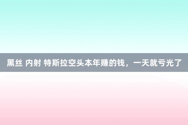 黑丝 内射 特斯拉空头本年赚的钱，一天就亏光了