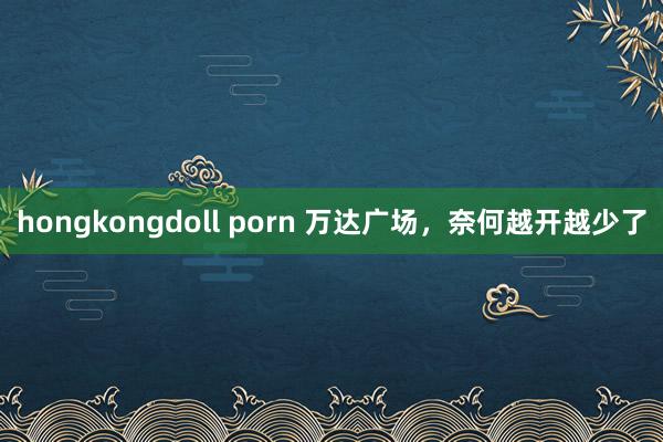 hongkongdoll porn 万达广场，奈何越开越少了