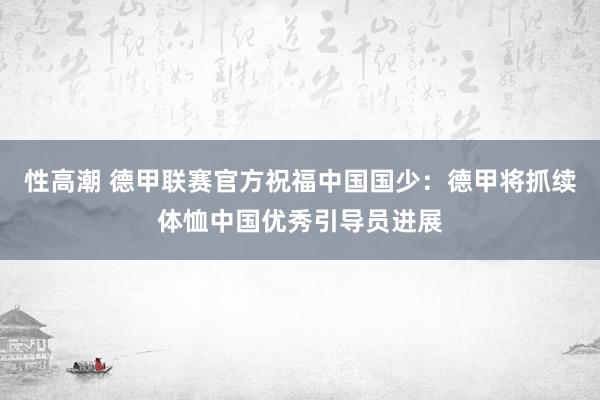 性高潮 德甲联赛官方祝福中国国少：德甲将抓续体恤中国优秀引导员进展