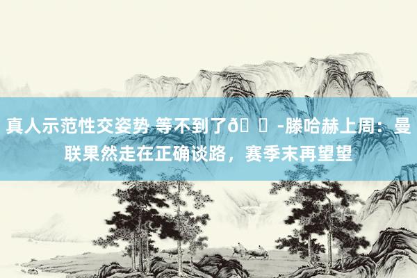 真人示范性交姿势 等不到了😭滕哈赫上周：曼联果然走在正确谈路，赛季末再望望