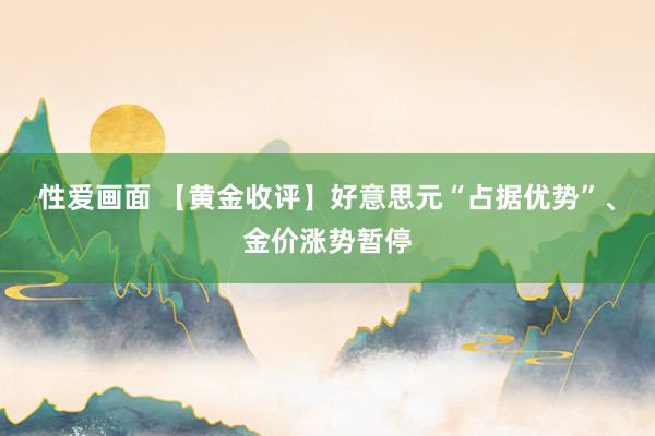 性爱画面 【黄金收评】好意思元“占据优势”、金价涨势暂停