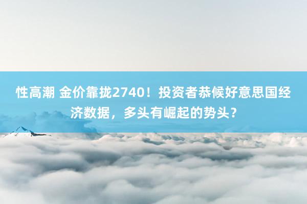 性高潮 金价靠拢2740！投资者恭候好意思国经济数据，多头有崛起的势头？