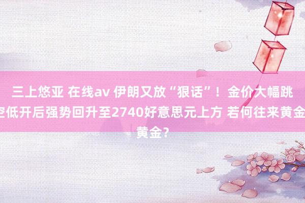 三上悠亚 在线av 伊朗又放“狠话”！金价大幅跳空低开后强势回升至2740好意思元上方 若何往来黄金？