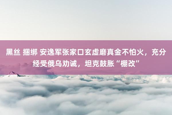 黑丝 捆绑 安逸军张家口玄虚磨真金不怕火，充分经受俄乌劝诫，坦克鼓胀“棚改”