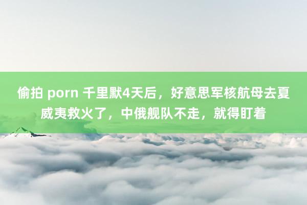 偷拍 porn 千里默4天后，好意思军核航母去夏威夷救火了，中俄舰队不走，就得盯着