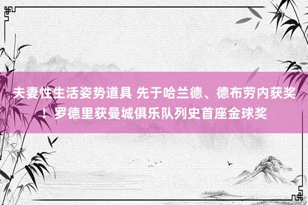 夫妻性生活姿势道具 先于哈兰德、德布劳内获奖！罗德里获曼城俱乐队列史首座金球奖