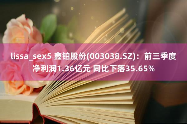 lissa_sex5 鑫铂股份(003038.SZ)：前三季度净利润1.36亿元 同比下落35.65%