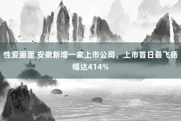 性爱画面 安徽新增一家上市公司，上市首日最飞扬幅达414%