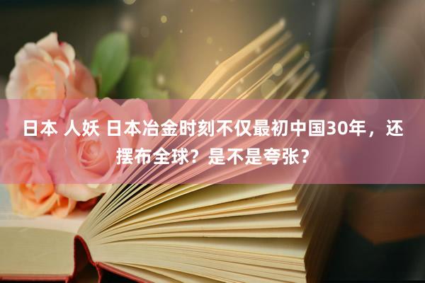 日本 人妖 日本冶金时刻不仅最初中国30年，还摆布全球？是不是夸张？