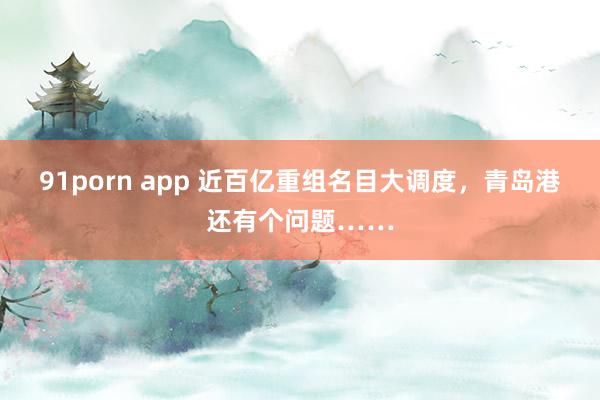 91porn app 近百亿重组名目大调度，青岛港还有个问题……