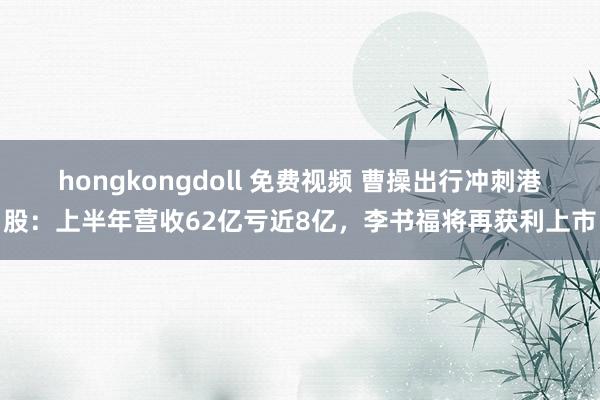 hongkongdoll 免费视频 曹操出行冲刺港股：上半年营收62亿亏近8亿，李书福将再获利上市