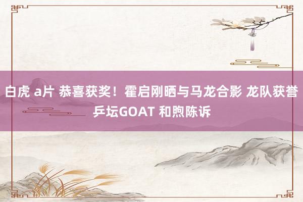 白虎 a片 恭喜获奖！霍启刚晒与马龙合影 龙队获誉乒坛GOAT 和煦陈诉