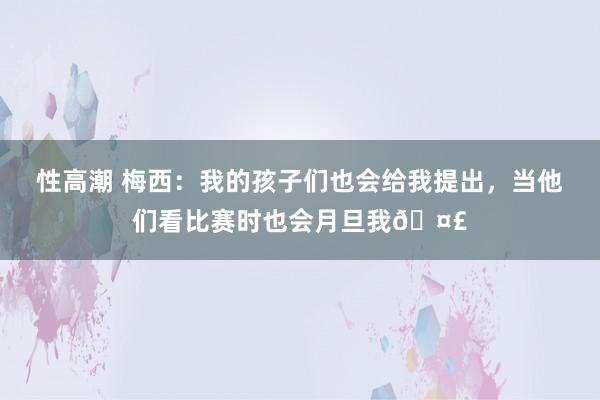 性高潮 梅西：我的孩子们也会给我提出，当他们看比赛时也会月旦我🤣