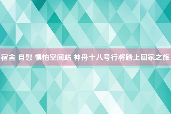 宿舍 自慰 惧怕空间站 神舟十八号行将踏上回家之旅