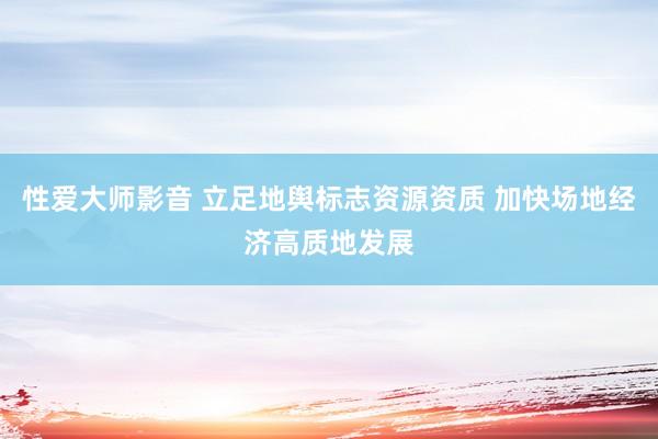 性爱大师影音 立足地舆标志资源资质 加快场地经济高质地发展