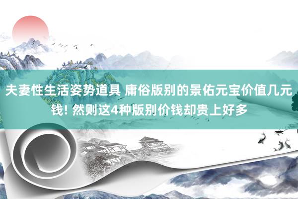 夫妻性生活姿势道具 庸俗版别的景佑元宝价值几元钱! 然则这4种版别价钱却贵上好多