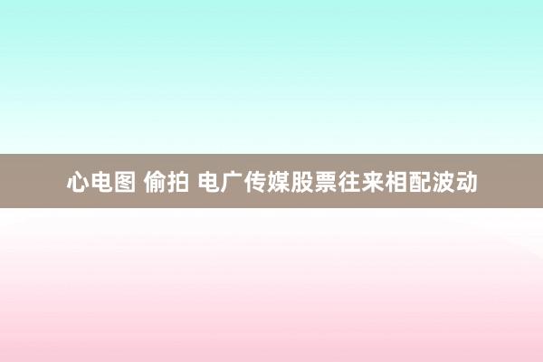 心电图 偷拍 电广传媒股票往来相配波动