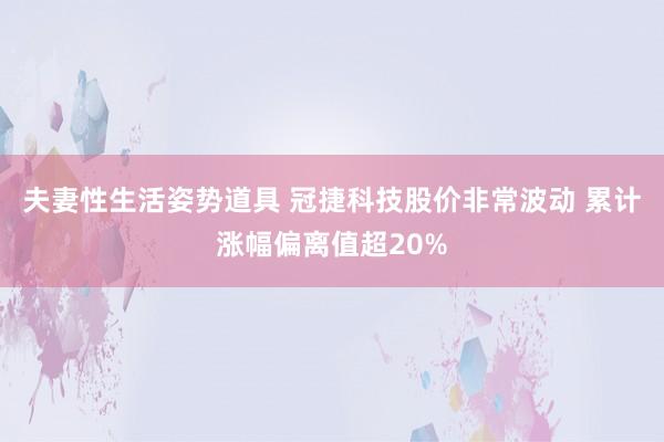 夫妻性生活姿势道具 冠捷科技股价非常波动 累计涨幅偏离值超20%