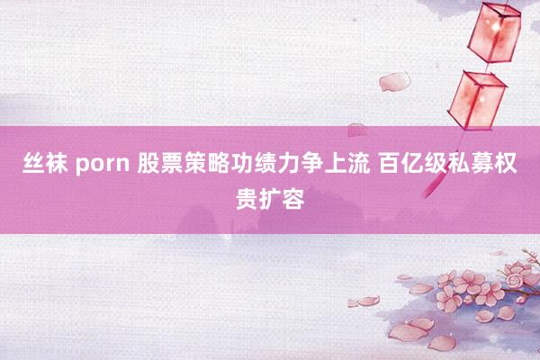 丝袜 porn 股票策略功绩力争上流 百亿级私募权贵扩容