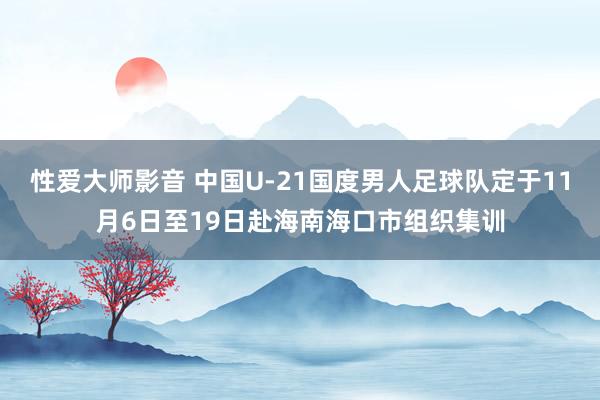 性爱大师影音 中国U-21国度男人足球队定于11月6日至19日赴海南海口市组织集训