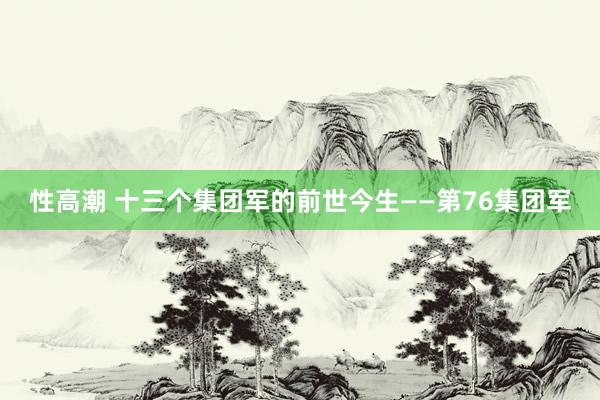 性高潮 十三个集团军的前世今生——第76集团军