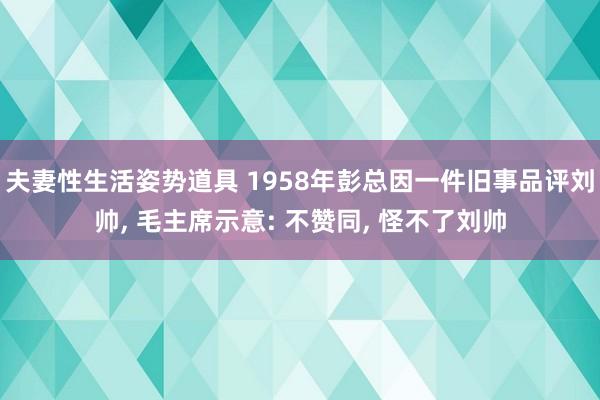 夫妻性生活姿势道具 1958年彭总因一件旧事品评刘帅， 毛主席示意: 不赞同， 怪不了刘帅