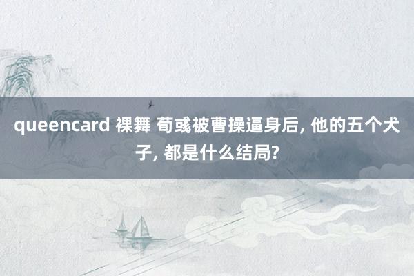 queencard 裸舞 荀彧被曹操逼身后, 他的五个犬子, 都是什么结局?