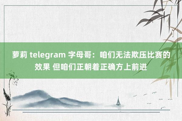 萝莉 telegram 字母哥：咱们无法欺压比赛的效果 但咱们正朝着正确方上前进