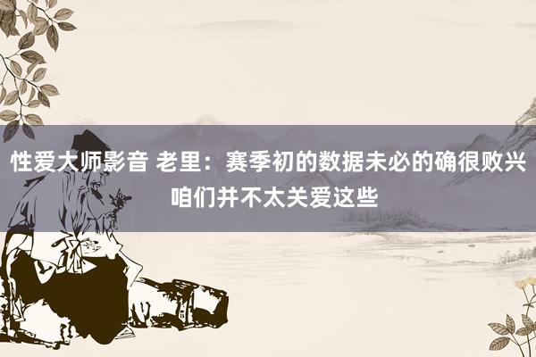 性爱大师影音 老里：赛季初的数据未必的确很败兴  咱们并不太关爱这些