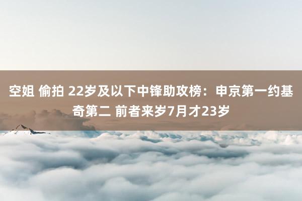 空姐 偷拍 22岁及以下中锋助攻榜：申京第一约基奇第二 前者来岁7月才23岁