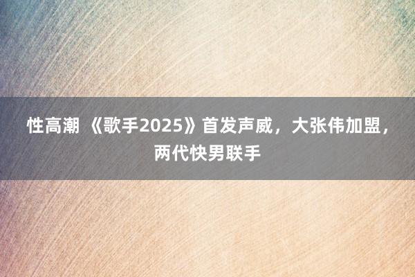 性高潮 《歌手2025》首发声威，大张伟加盟，两代快男联手