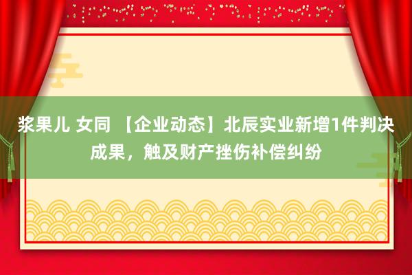 浆果儿 女同 【企业动态】北辰实业新增1件判决成果，触及财产挫伤补偿纠纷