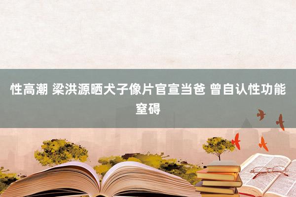 性高潮 梁洪源晒犬子像片官宣当爸 曾自认性功能窒碍