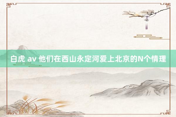 白虎 av 他们在西山永定河爱上北京的N个情理