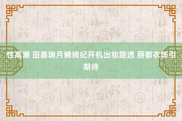 性高潮 田嘉瑞月鳞绮纪开机出妆路透 丽都衣饰引期待